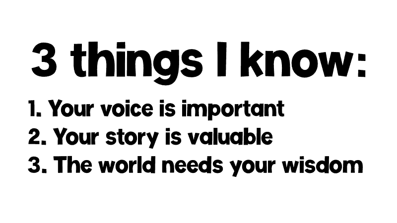 3 things I know: 1 Your voice is important. 2. Your story is valuable. 3 The world needs your wisdom.