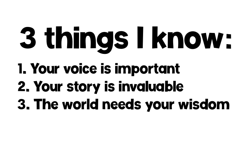 3 Things I know: 1. Your voice is important. 2. Your story is invaluable. 3. The world needs your wisdom.